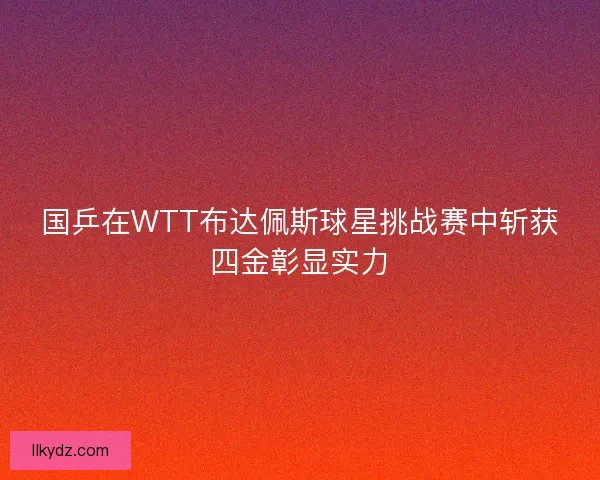 国乒在WTT布达佩斯球星挑战赛中斩获四金彰显实力