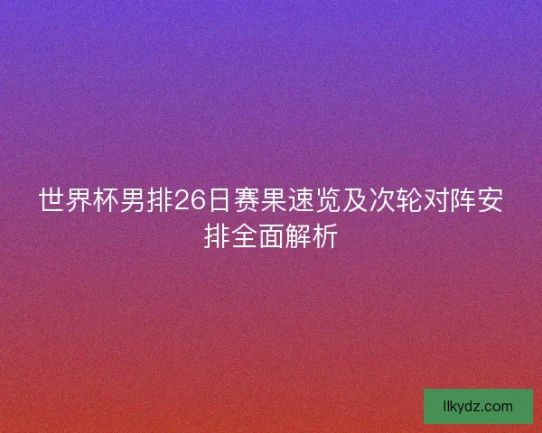 世界杯男排26日赛果速览及次轮对阵安排全面解析