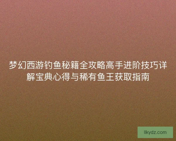 梦幻西游钓鱼秘籍全攻略高手进阶技巧详解宝典心得与稀有鱼王获取指南