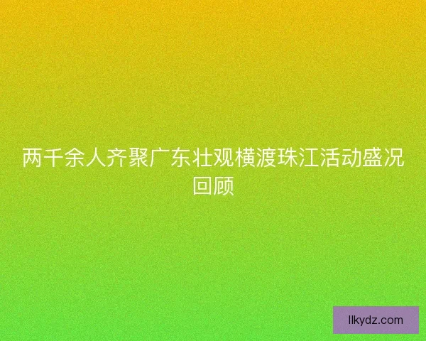 两千余人齐聚广东壮观横渡珠江活动盛况回顾