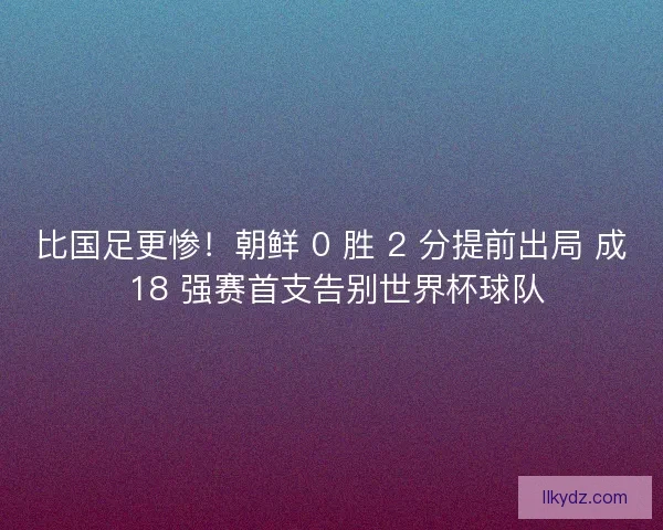 比国足更惨！朝鲜 0 胜 2 分提前出局 成 18 强赛首支告别世界杯球队