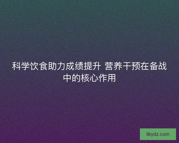 科学饮食助力成绩提升 营养干预在备战中的核心作用